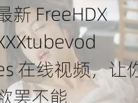 最新 FreeHDXXXXtubevodes 在线视频，让你欲罢不能