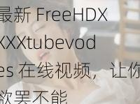 最新 FreeHDXXXXtubevodes 在线视频，让你欲罢不能